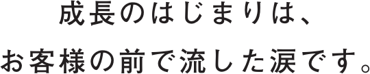 成長のはじまりは、お客様の前で流した涙です。