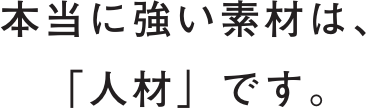 本当に強い素材は、「人材」です。