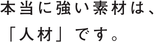 本当に強い素材は、「人材」です。