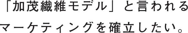 「加茂繊維モデル」と言われるマーケティングを確立したい。