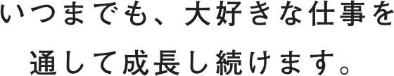 いつまでも、大好きな仕事を通して成長し続けます。